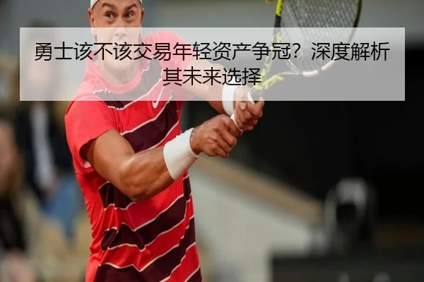 勇士该不该交易年轻资产争冠？深度解析其未来选择